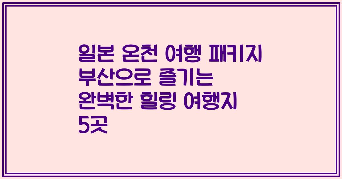 일본 온천 여행 패키지 부산으로 즐기는 완벽한 힐링 여행지 5곳