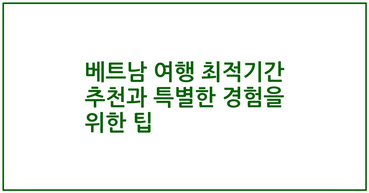 베트남 여행 최적기간 추천과 특별한 경험을 위한 팁